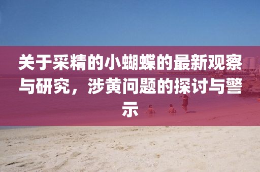关于采精的小蝴蝶的最新观察与研究，涉黄问题的探讨与警示