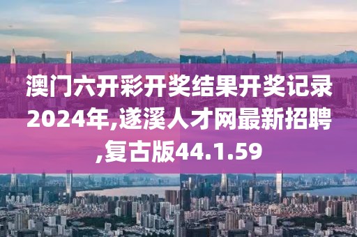 澳门六开彩开奖结果开奖记录2024年,遂溪人才网最新招聘,复古版44.1.59