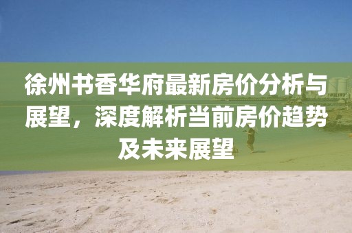 徐州书香华府最新房价分析与展望，深度解析当前房价趋势及未来展望