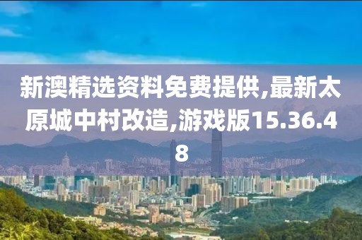 新澳精选资料免费提供,最新太原城中村改造,游戏版15.36.48