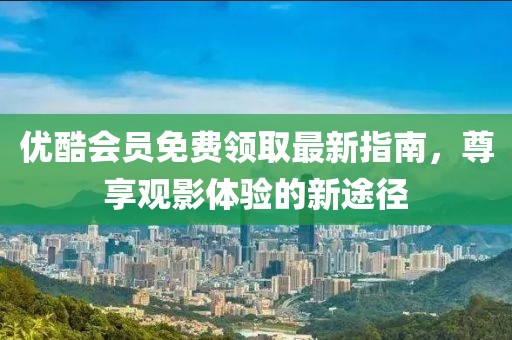优酷会员免费领取最新指南，尊享观影体验的新途径