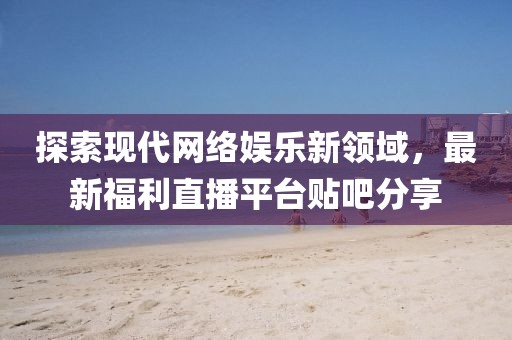 探索现代网络娱乐新领域，最新福利直播平台贴吧分享