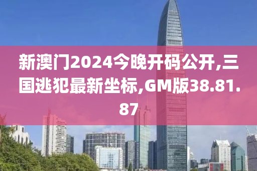 新澳门2024今晚开码公开,三国逃犯最新坐标,GM版38.81.87