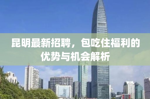 昆明最新招聘，包吃住福利的优势与机会解析