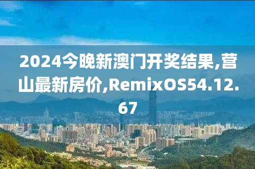 2024今晚新澳门开奖结果,营山最新房价,RemixOS54.12.67