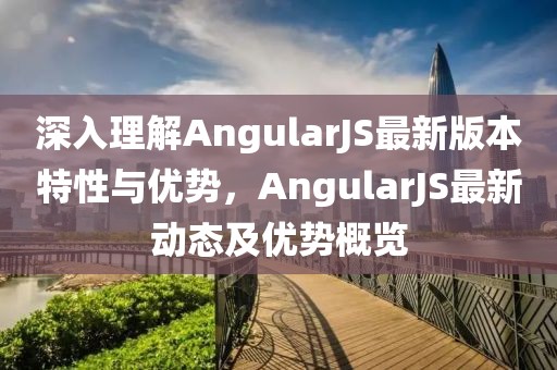 深入理解AngularJS最新版本特性与优势，AngularJS最新动态及优势概览