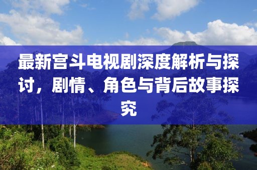 最新宫斗电视剧深度解析与探讨，剧情、角色与背后故事探究