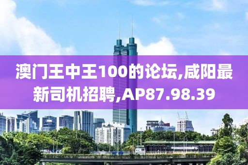 澳门王中王100的论坛,咸阳最新司机招聘,AP87.98.39