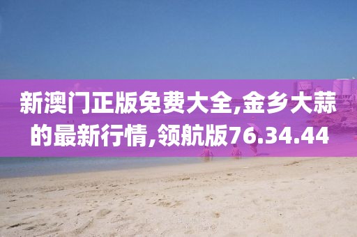 新澳门正版免费大全,金乡大蒜的最新行情,领航版76.34.44