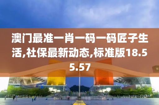 澳门最准一肖一码一码匠子生活,社保最新动态,标准版18.55.57