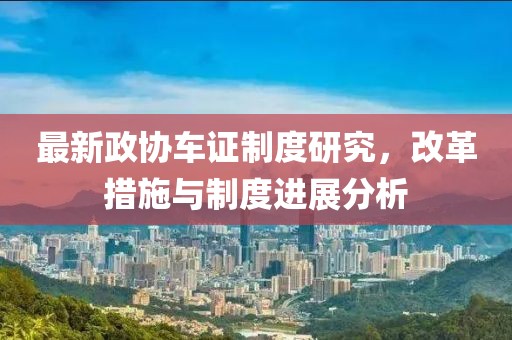 最新政协车证制度研究，改革措施与制度进展分析