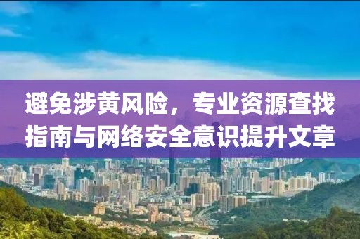 避免涉黄风险，专业资源查找指南与网络安全意识提升文章