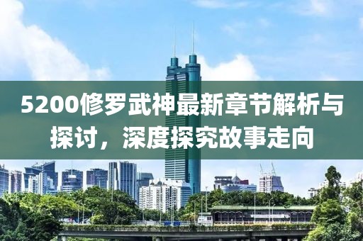5200修罗武神最新章节解析与探讨，深度探究故事走向