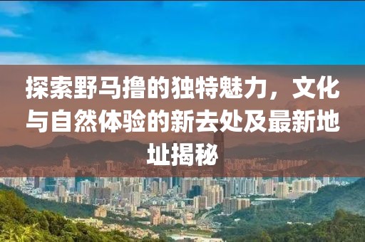 探索野马撸的独特魅力，文化与自然体验的新去处及最新地址揭秘