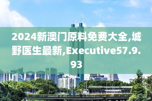 2024新澳门原料免费大全,城野医生最新,Executive57.9.93