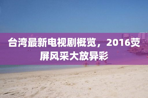 台湾最新电视剧概览，2016荧屏风采大放异彩