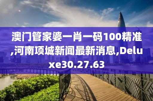 澳门管家婆一肖一码100精准,河南项城新闻最新消息,Deluxe30.27.63