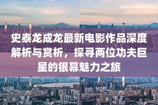 史泰龙成龙最新电影作品深度解析与赏析，探寻两位功夫巨星的银幕魅力之旅