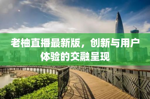 老柚直播最新版，创新与用户体验的交融呈现