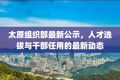 太原组织部最新公示，人才选拔与干部任用的最新动态