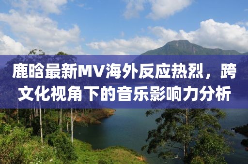 鹿晗最新MV海外反应热烈，跨文化视角下的音乐影响力分析