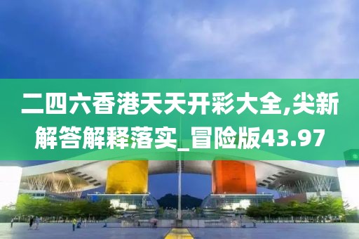 二四六香港天天开彩大全,尖新解答解释落实_冒险版43.97