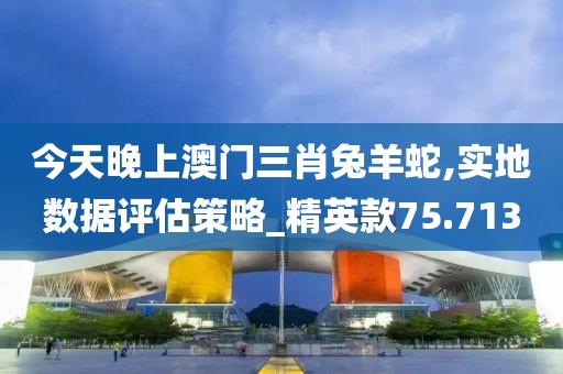 今天晚上澳门三肖兔羊蛇,实地数据评估策略_精英款75.713