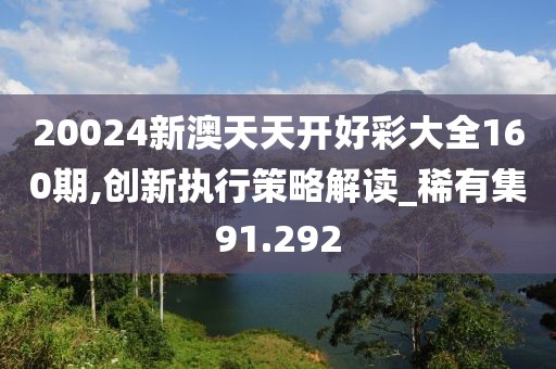 20024新澳天天开好彩大全160期,创新执行策略解读_稀有集91.292