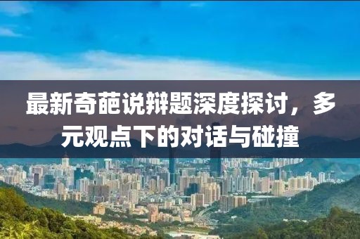 最新奇葩说辩题深度探讨，多元观点下的对话与碰撞