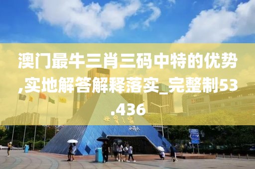 澳门最牛三肖三码中特的优势,实地解答解释落实_完整制53.436