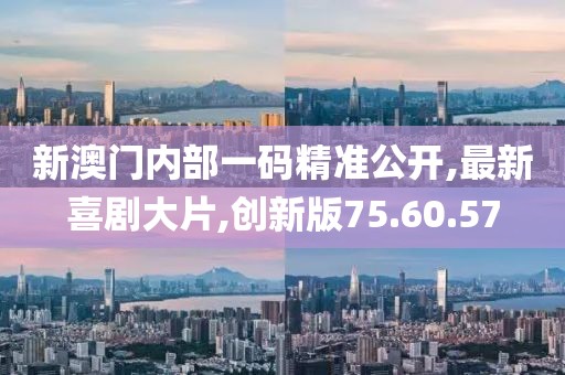 新澳门内部一码精准公开,最新喜剧大片,创新版75.60.57