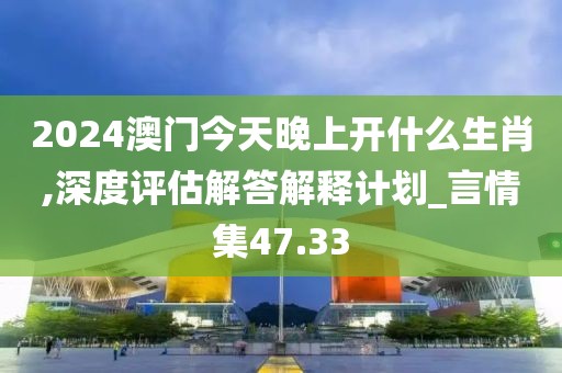 2024澳门今天晚上开什么生肖,深度评估解答解释计划_言情集47.33