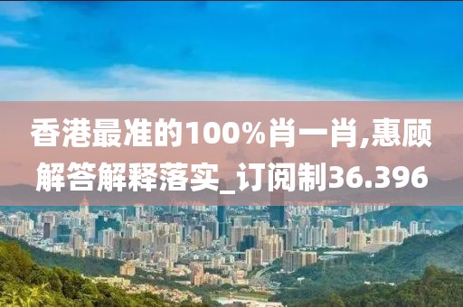 香港最准的100%肖一肖,惠顾解答解释落实_订阅制36.396