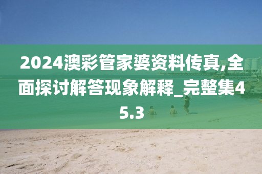 2024澳彩管家婆资料传真,全面探讨解答现象解释_完整集45.3