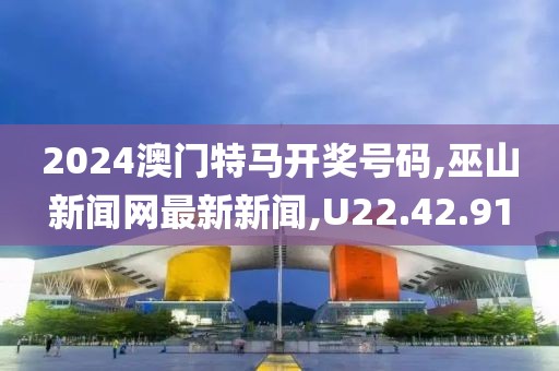 2024澳门特马开奖号码,巫山新闻网最新新闻,U22.42.91