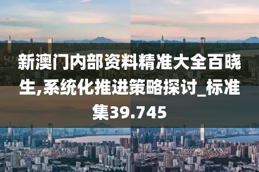 新澳门内部资料精准大全百晓生,系统化推进策略探讨_标准集39.745