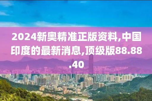 2024新奥精准正版资料,中国印度的最新消息,顶级版88.88.40