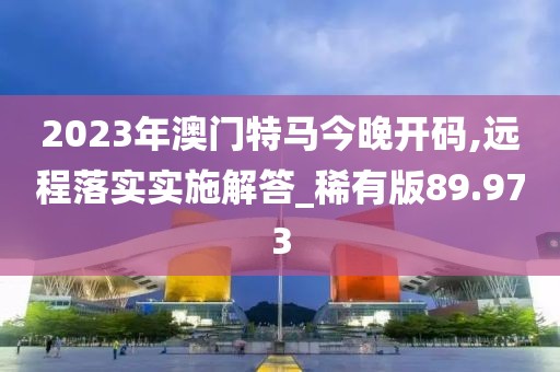 2023年澳门特马今晚开码,远程落实实施解答_稀有版89.973
