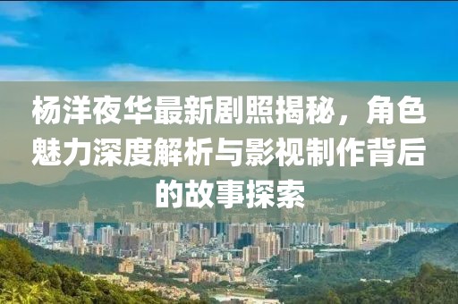 杨洋夜华最新剧照揭秘，角色魅力深度解析与影视制作背后的故事探索