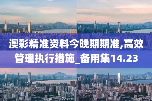 澳彩精准资料今晚期期准,高效管理执行措施_备用集14.23