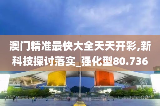 澳门精准最快大全天天开彩,新科技探讨落实_强化型80.736