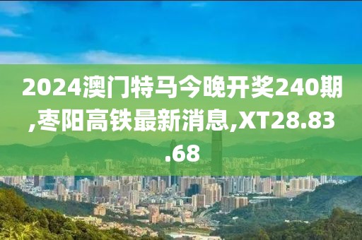 2024澳门特马今晚开奖240期,枣阳高铁最新消息,XT28.83.68