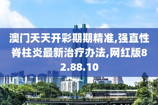 澳门天天开彩期期精准,强直性脊柱炎最新治疗办法,网红版82.88.10