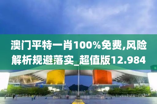 澳门平特一肖100%免费,风险解析规避落实_超值版12.984