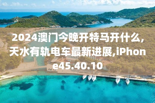 2024澳门今晚开特马开什么,天水有轨电车最新进展,iPhone45.40.10