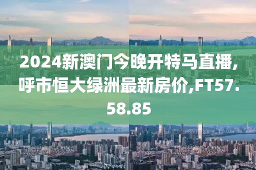 2024新澳门今晚开特马直播,呼市恒大绿洲最新房价,FT57.58.85