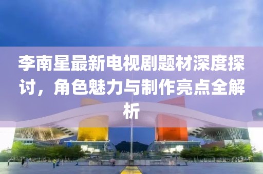 李南星最新电视剧题材深度探讨，角色魅力与制作亮点全解析