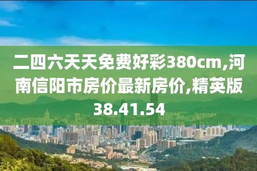 二四六天天免费好彩380cm,河南信阳市房价最新房价,精英版38.41.54