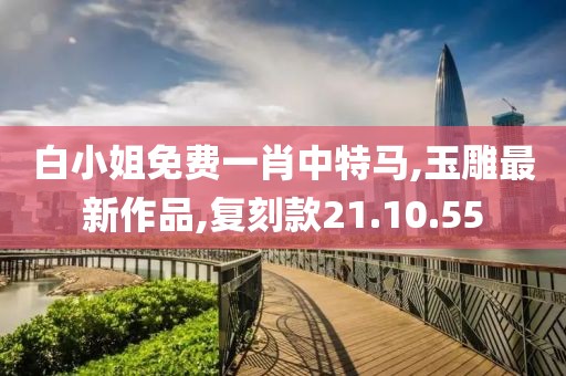 白小姐免费一肖中特马,玉雕最新作品,复刻款21.10.55