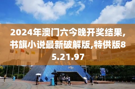 2024年澳门六今晚开奖结果,书旗小说最新破解版,特供版85.21.97